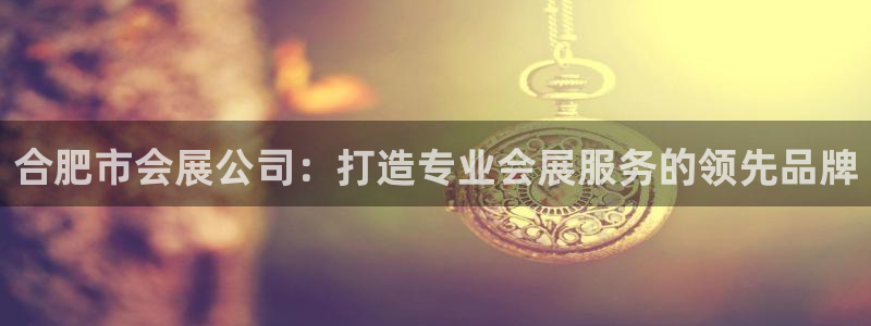 果博注册账号链接：合肥市会展公司：打造专业会展服务的领先品牌