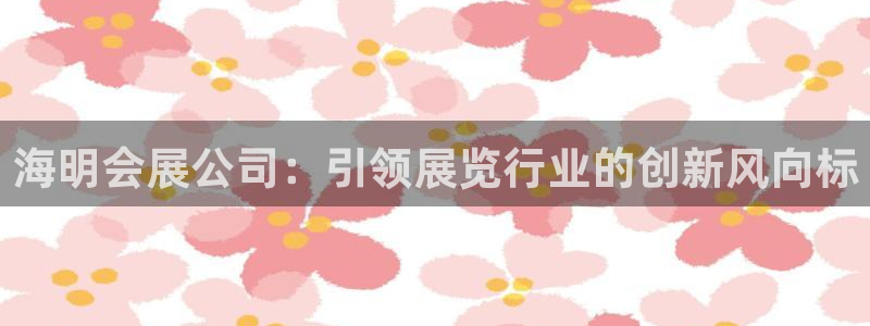 果博客服电话多少：海明会展公司：引领展览行业的创新风向标