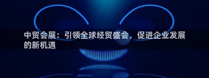 果博注册会员多少钱：中贸会展：引领全球经贸盛会，促进企业发展
的新机遇