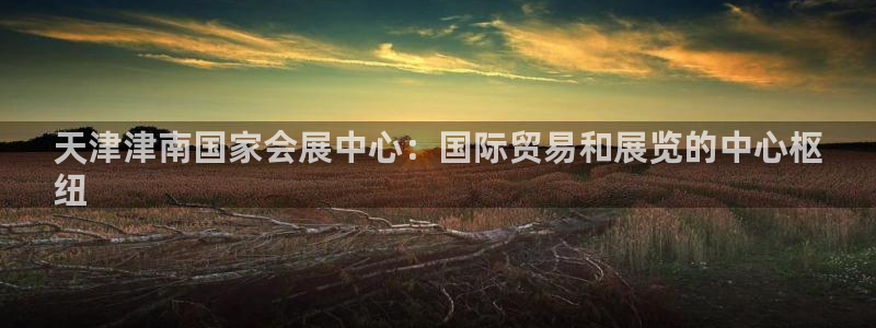 果博注册客服电话号码是多少：天津津南国家会展中心：国际贸易和展览的中心枢
纽