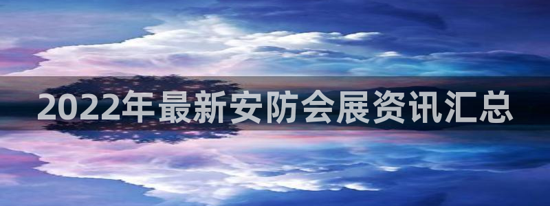 果博公司客服微信怎么加：2022年最新安防会展资讯汇总